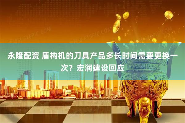 永隆配资 盾构机的刀具产品多长时间需要更换一次？宏润建设回应