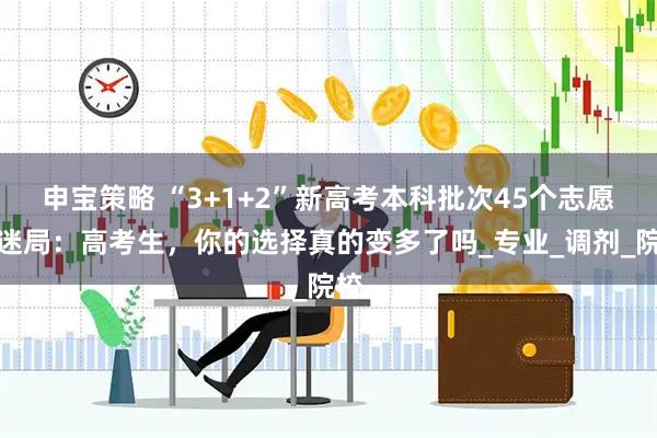 申宝策略 “3+1+2”新高考本科批次45个志愿的迷局：高考生，你的选择真的变多了吗_专业_调剂_院校