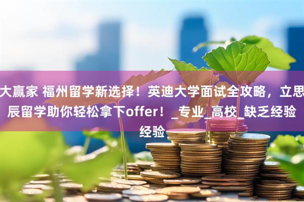 大赢家 福州留学新选择！英迪大学面试全攻略，立思辰留学助你轻松拿下offer！_专业_高校_缺乏经验