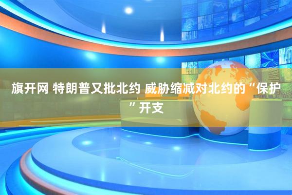 旗开网 特朗普又批北约 威胁缩减对北约的“保护”开支