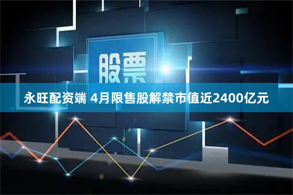 永旺配资端 4月限售股解禁市值近2400亿元