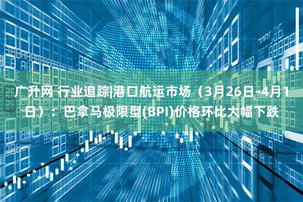 广升网 行业追踪|港口航运市场（3月26日-4月1日）：巴拿马极限型(BPI)价格环比大幅下跌
