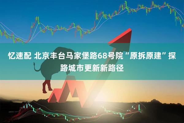 忆速配 北京丰台马家堡路68号院“原拆原建”探路城市更新新路径