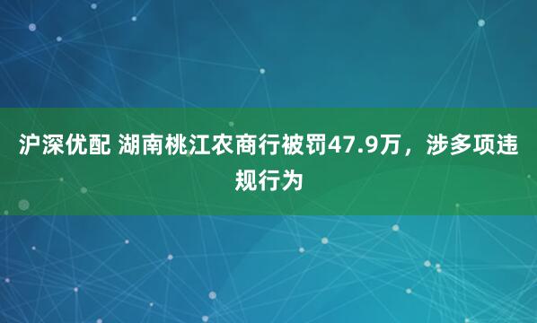 沪深优配 湖南桃江农商行被罚47.9万，涉多项违规行为