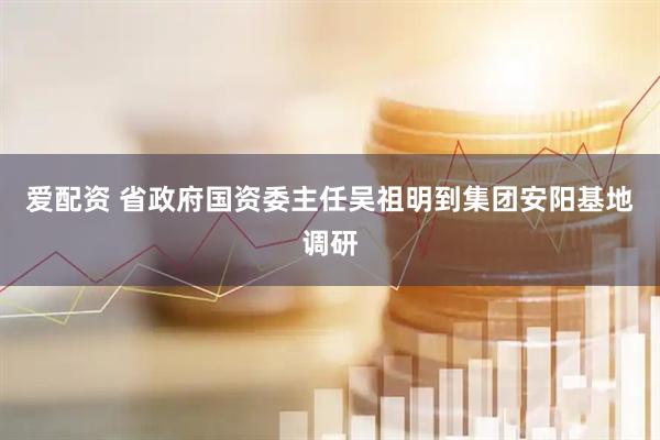 爱配资 省政府国资委主任吴祖明到集团安阳基地调研