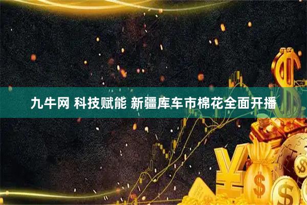 九牛网 科技赋能 新疆库车市棉花全面开播
