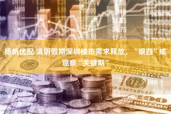 扬帆优配 清明假期深圳楼市需求释放，“银四”成观察“关键期”