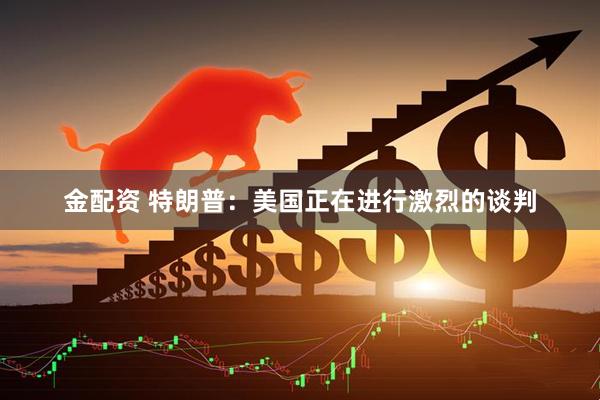 金配资 特朗普：美国正在进行激烈的谈判