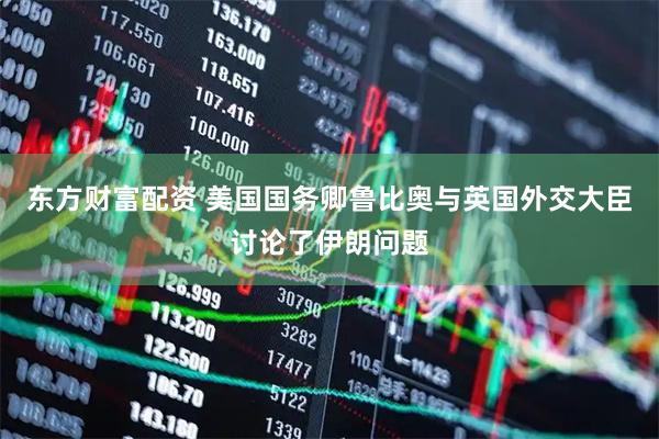 东方财富配资 美国国务卿鲁比奥与英国外交大臣讨论了伊朗问题