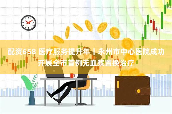 配资658 医疗服务提升年丨永州市中心医院成功开展全市首例无血浆置换治疗