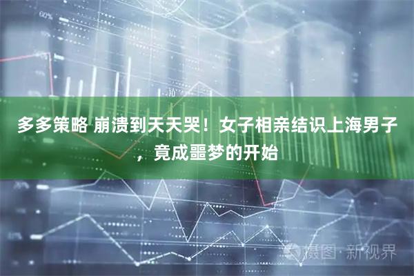 多多策略 崩溃到天天哭！女子相亲结识上海男子，竟成噩梦的开始