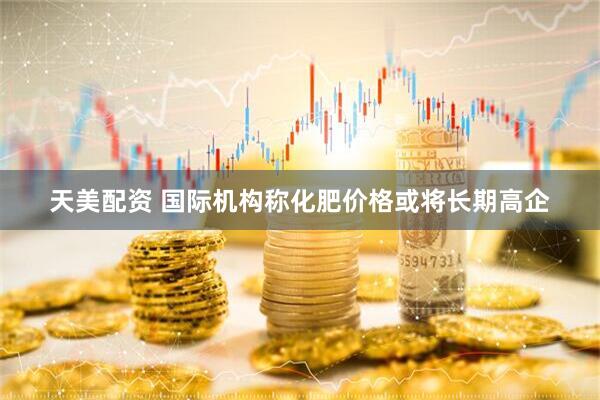 天美配资 国际机构称化肥价格或将长期高企