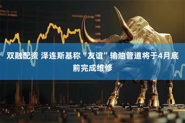 双融配资 泽连斯基称“友谊”输油管道将于4月底前完成维修